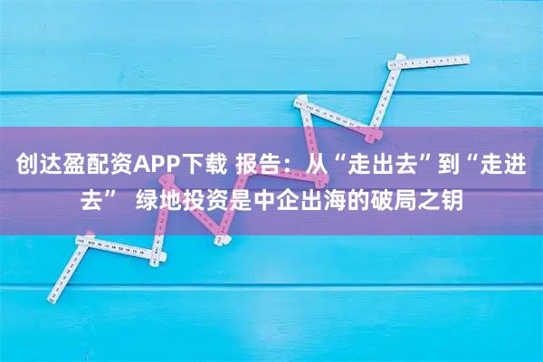 创达盈配资APP下载 报告：从“走出去”到“走进去”  绿地投资是中企出海的破局之钥