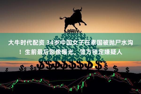 大牛时代配资 34岁中国女子在泰国被抛尸水沟！生前最后影像曝光，警方锁定嫌疑人