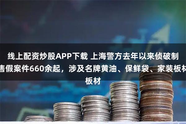 线上配资炒股APP下载 上海警方去年以来侦破制售假案件660余起，涉及名牌黄油、保鲜袋、家装板材