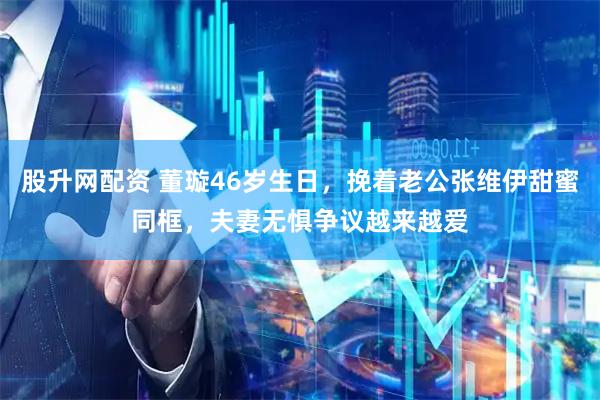 股升网配资 董璇46岁生日，挽着老公张维伊甜蜜同框，夫妻无惧争议越来越爱