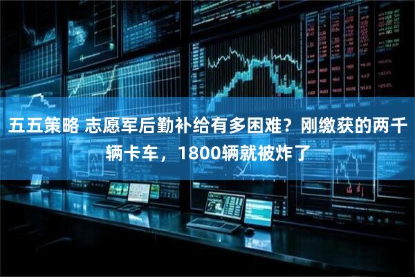 五五策略 志愿军后勤补给有多困难？刚缴获的两千辆卡车，1800辆就被炸了
