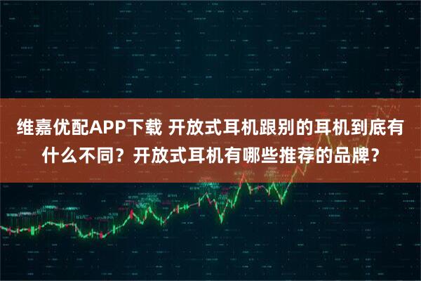维嘉优配APP下载 开放式耳机跟别的耳机到底有什么不同？开放式耳机有哪些推荐的品牌？