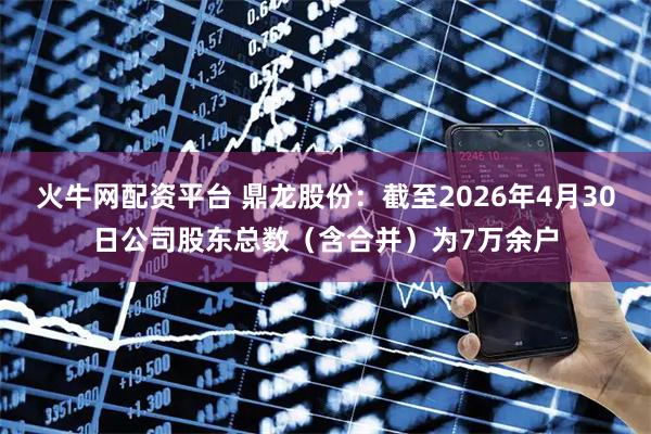 火牛网配资平台 鼎龙股份：截至2026年4月30日公司股东总数（含合并）为7万余户
