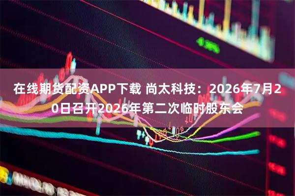 在线期货配资APP下载 尚太科技：2026年7月20日召开2026年第二次临时股东会