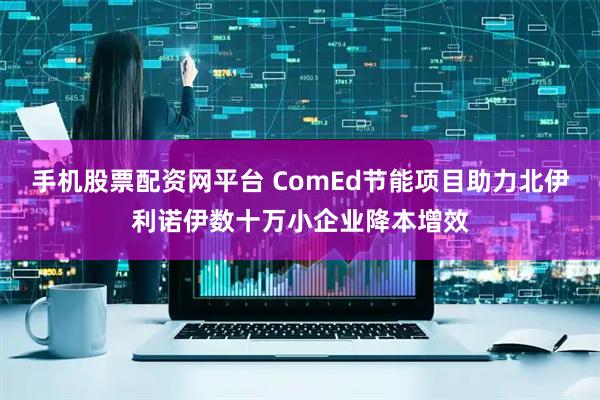 手机股票配资网平台 ComEd节能项目助力北伊利诺伊数十万小企业降本增效