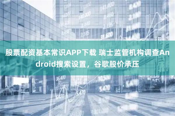 股票配资基本常识APP下载 瑞士监管机构调查Android搜索设置，谷歌股价承压